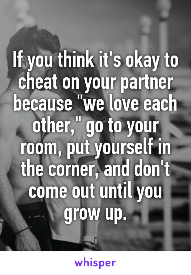 If you think it's okay to cheat on your partner because "we love each other," go to your room, put yourself in the corner, and don't come out until you grow up.