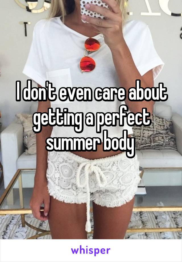 I don't even care about getting a perfect summer body 
