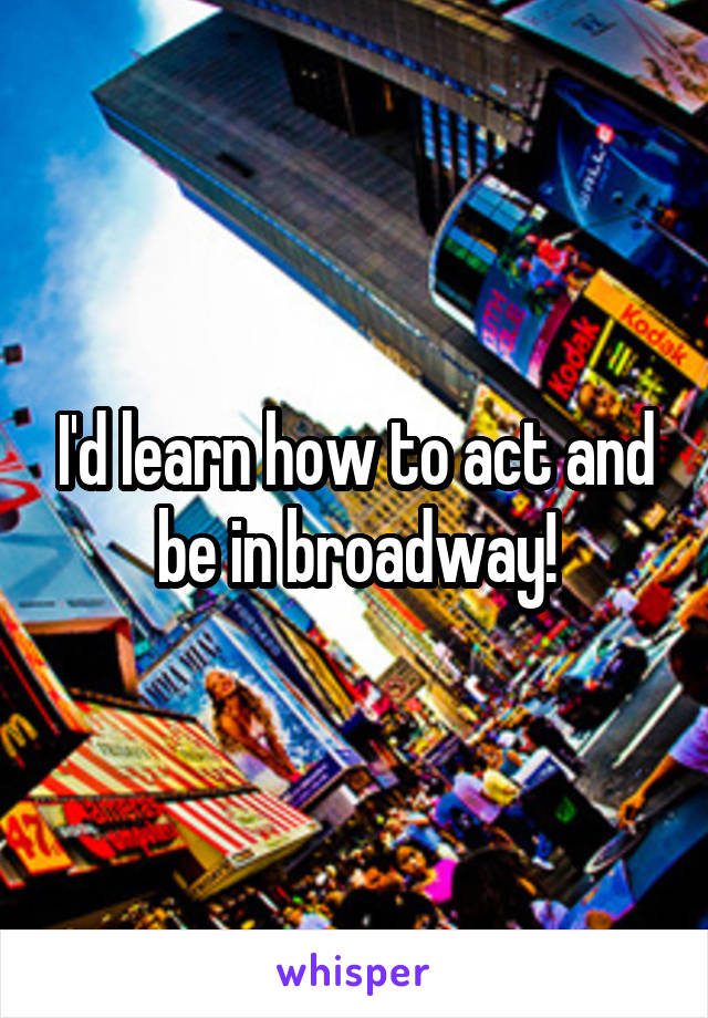 I'd learn how to act and be in broadway!