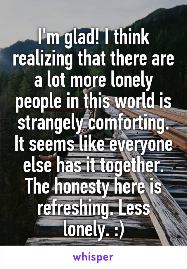 I'm glad! I think realizing that there are a lot more lonely people in this world is strangely comforting. It seems like everyone else has it together. The honesty here is refreshing. Less lonely. :)