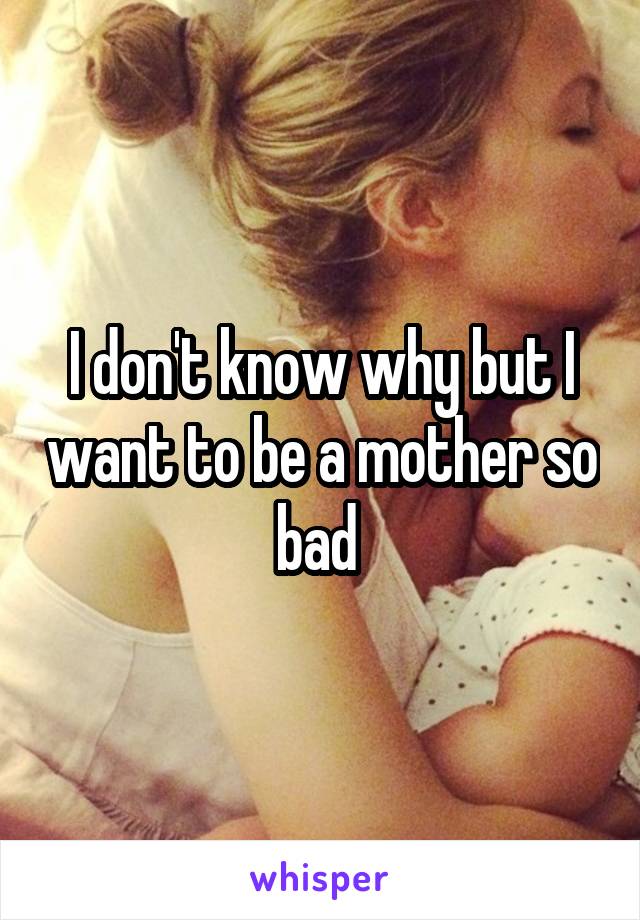 I don't know why but I want to be a mother so bad 