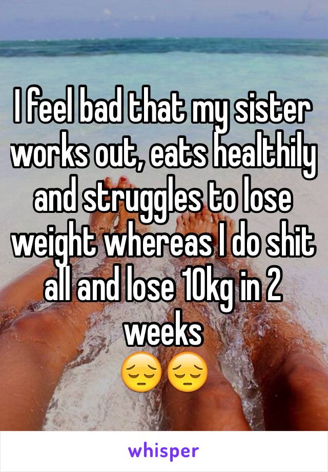 I feel bad that my sister works out, eats healthily and struggles to lose weight whereas I do shit all and lose 10kg in 2 weeks 
😔😔