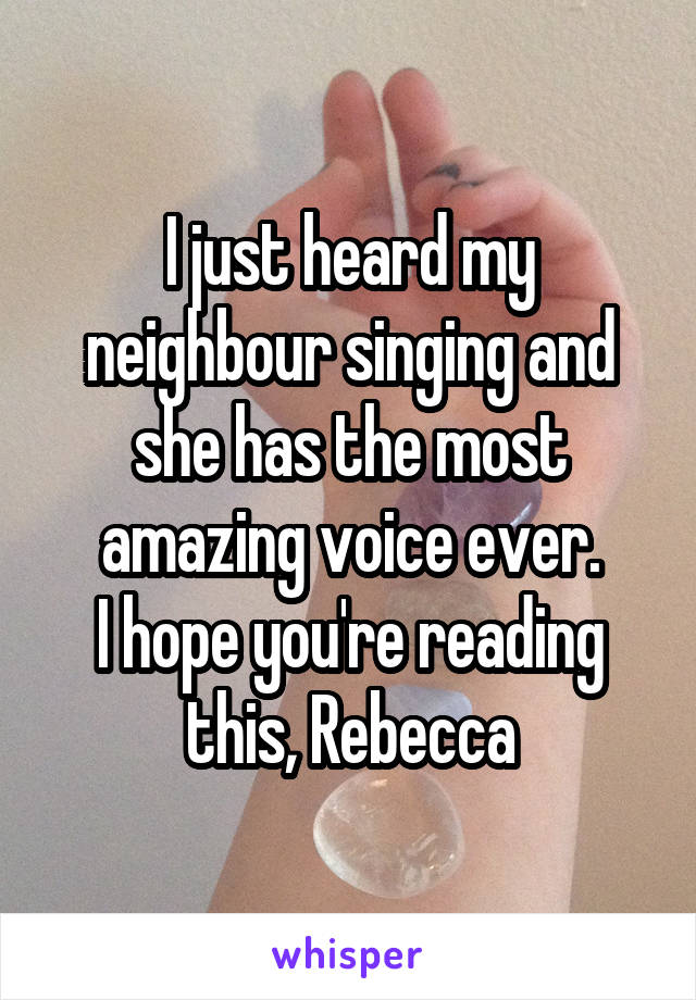 I just heard my neighbour singing and she has the most amazing voice ever.
I hope you're reading this, Rebecca