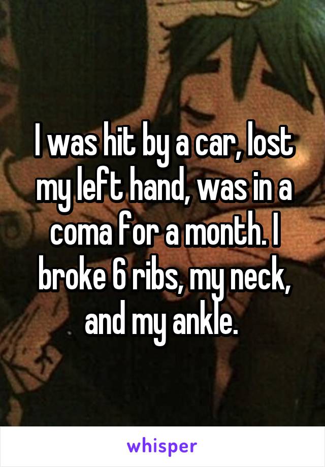 I was hit by a car, lost my left hand, was in a coma for a month. I broke 6 ribs, my neck, and my ankle. 