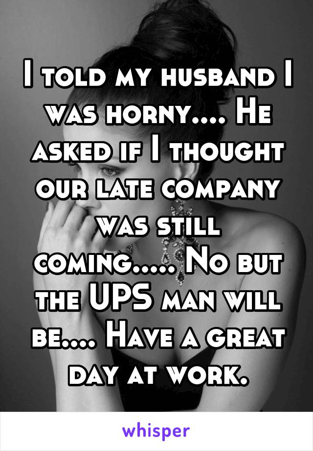 I told my husband I was horny.... He asked if I thought our late company was still coming..... No but the UPS man will be.... Have a great day at work.