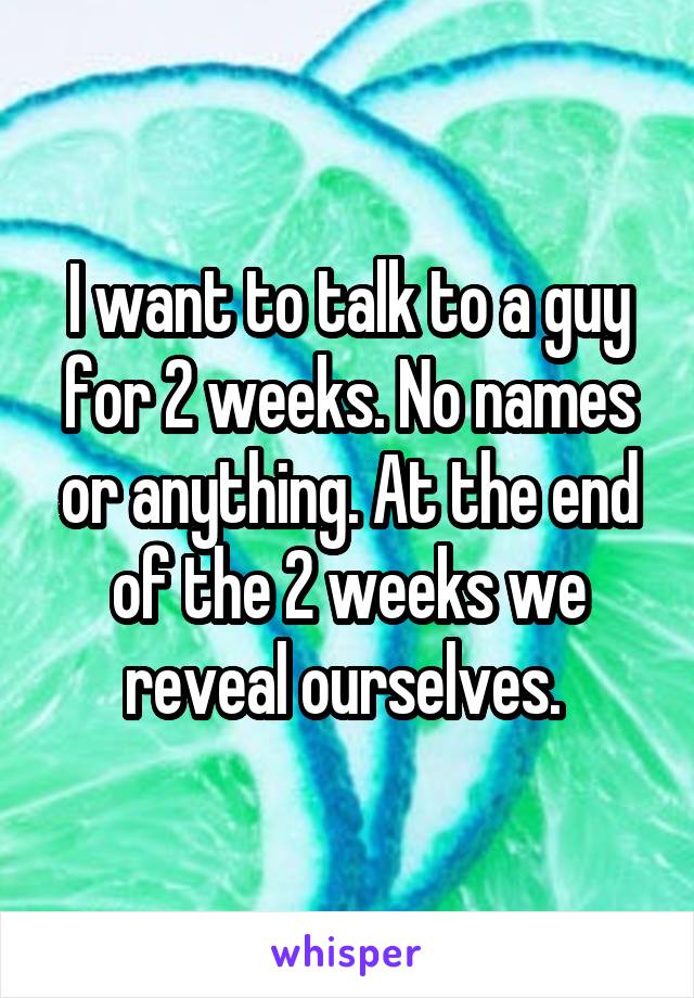 I want to talk to a guy for 2 weeks. No names or anything. At the end of the 2 weeks we reveal ourselves. 