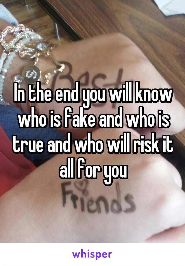 In the end you will know who is fake and who is true and who will risk it all for you