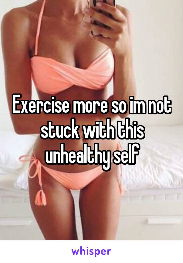 Exercise more so im not stuck with this unhealthy self