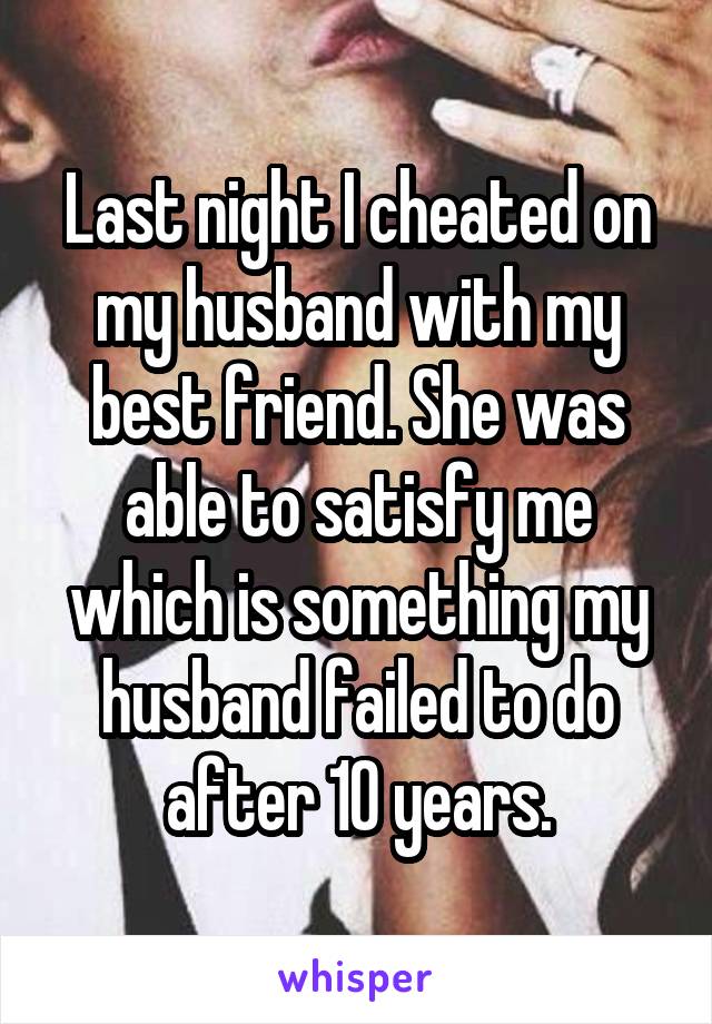 Last night I cheated on my husband with my best friend. She was able to satisfy me which is something my husband failed to do after 10 years.