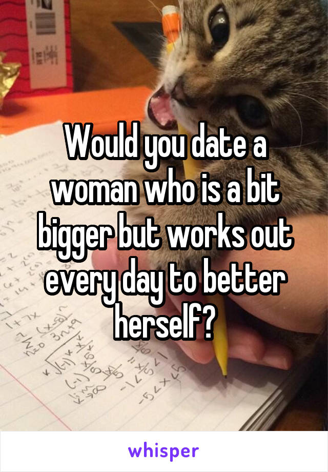 Would you date a woman who is a bit bigger but works out every day to better herself?