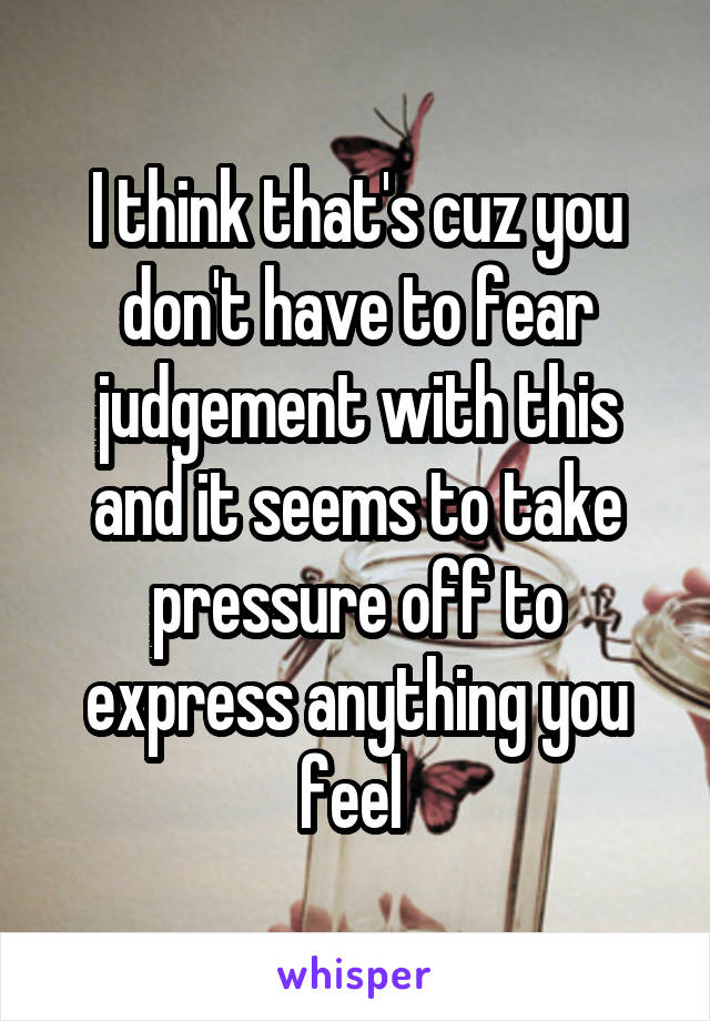 I think that's cuz you don't have to fear judgement with this and it seems to take pressure off to express anything you feel 