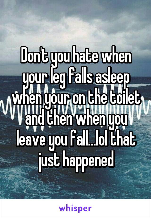 Don't you hate when your leg falls asleep when your on the toilet and then when you leave you fall...lol that just happened