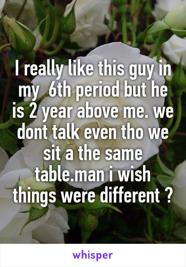 I really like this guy in my  6th period but he is 2 year above me. we dont talk even tho we sit a the same table.man i wish things were different 💔