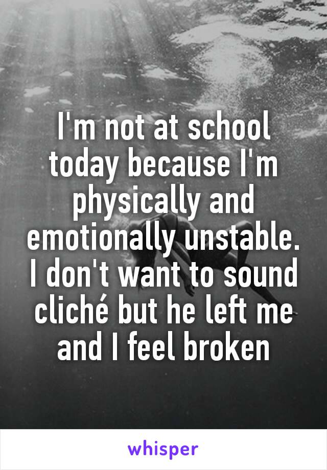 I'm not at school today because I'm physically and emotionally unstable. I don't want to sound cliché but he left me and I feel broken