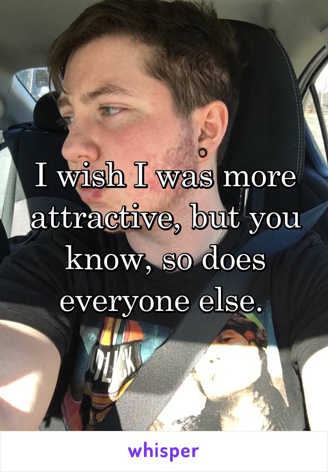 I wish I was more attractive, but you know, so does everyone else. 