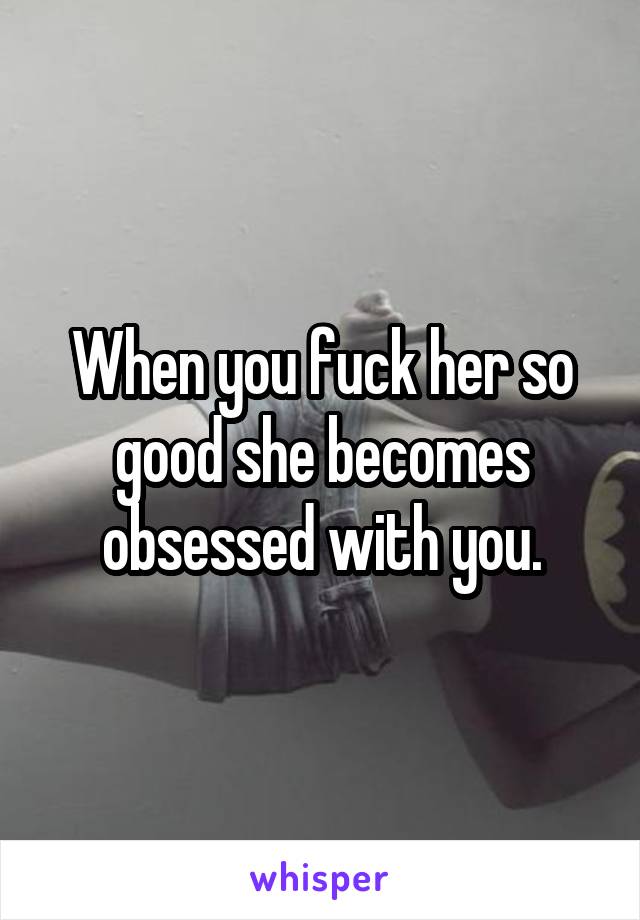 When you fuck her so good she becomes obsessed with you.