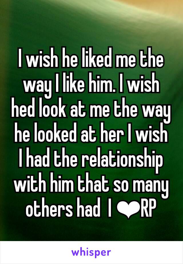 I wish he liked me the way I like him. I wish hed look at me the way he looked at her I wish I had the relationship with him that so many others had  I ❤RP