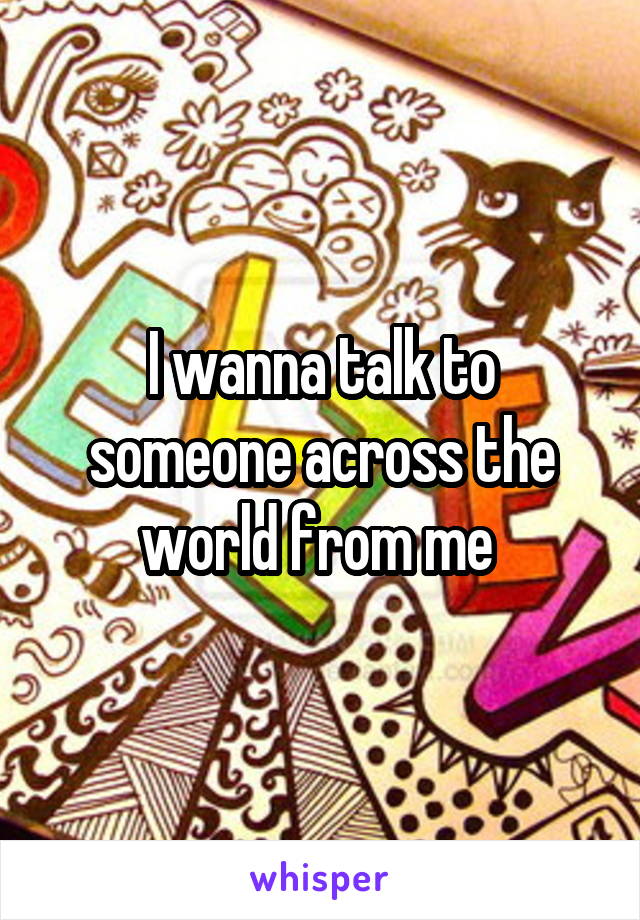 I wanna talk to someone across the world from me 