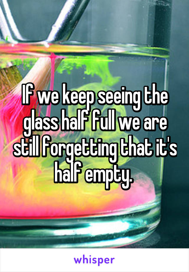 If we keep seeing the glass half full we are still forgetting that it's half empty. 