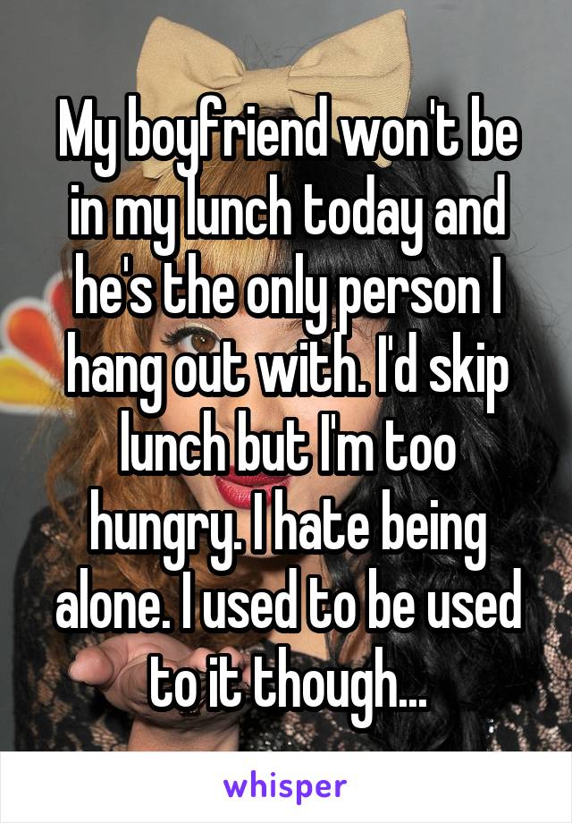 My boyfriend won't be in my lunch today and he's the only person I hang out with. I'd skip lunch but I'm too hungry. I hate being alone. I used to be used to it though...