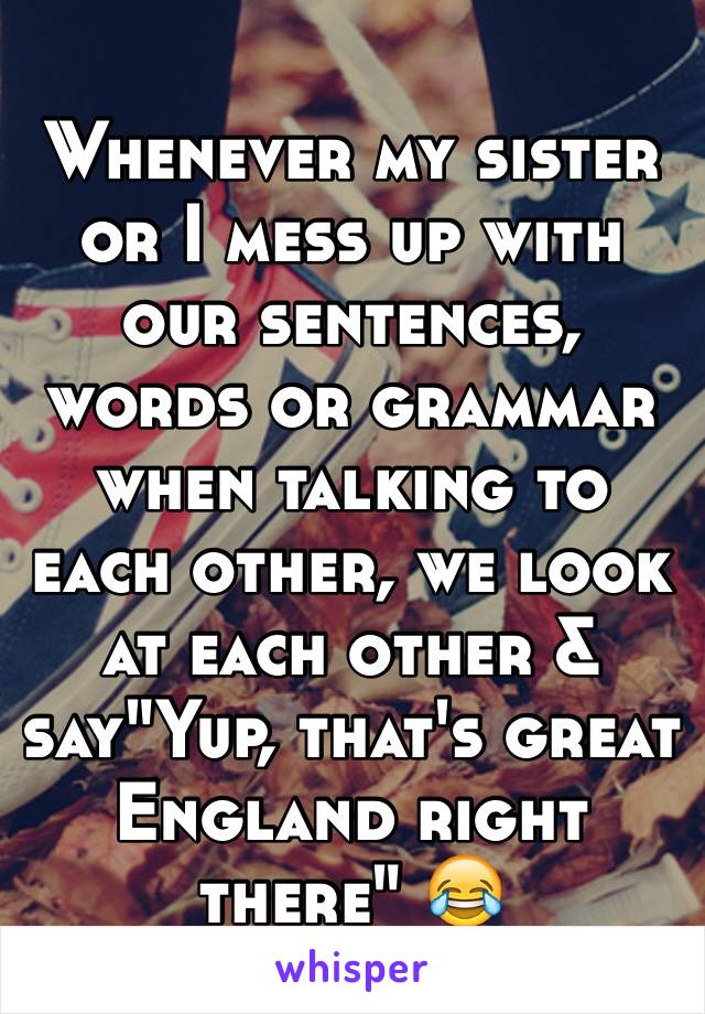 Whenever my sister or I mess up with our sentences, words or grammar when talking to each other, we look at each other & say"Yup, that's great England right there" 😂