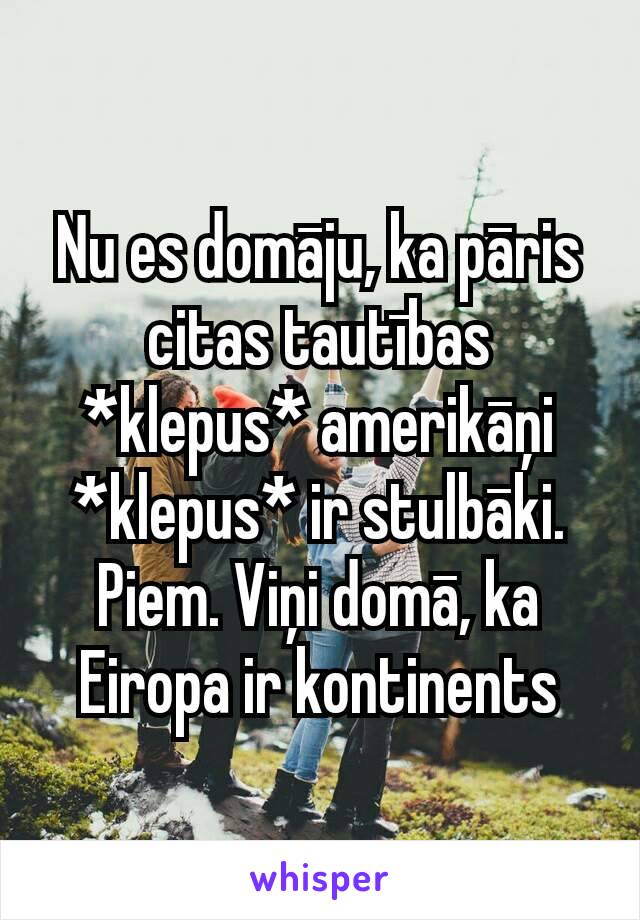 Nu es domāju, ka pāris citas tautības *klepus* amerikāņi *klepus* ir stulbāki.
Piem. Viņi domā, ka Eiropa ir kontinents