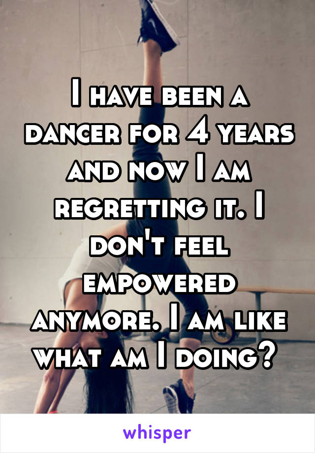 I have been a dancer for 4 years and now I am regretting it. I don't feel empowered anymore. I am like what am I doing? 