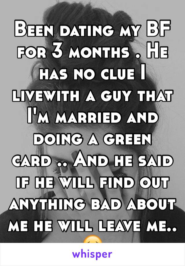 Been dating my BF for 3 months . He has no clue I livewith a guy that I'm married and doing a green card .. And he said if he will find out anything bad about me he will leave me.. 😔