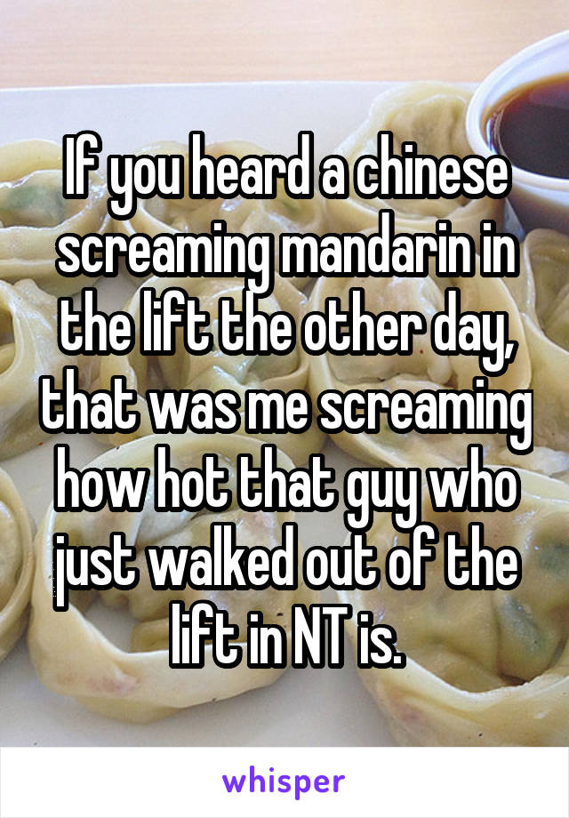 If you heard a chinese screaming mandarin in the lift the other day, that was me screaming how hot that guy who just walked out of the lift in NT is.