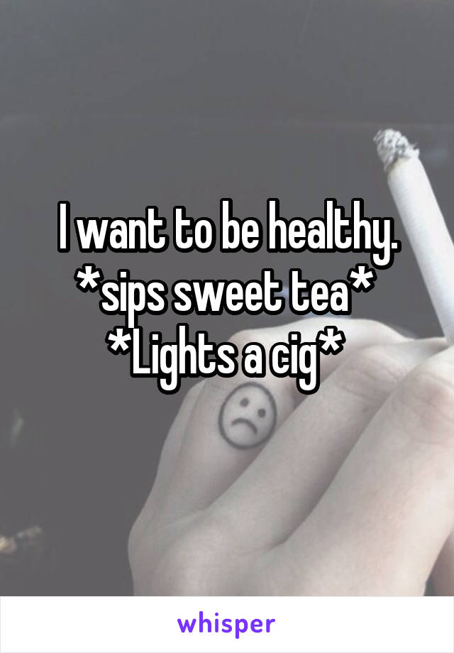 I want to be healthy.
*sips sweet tea* 
*Lights a cig* 
