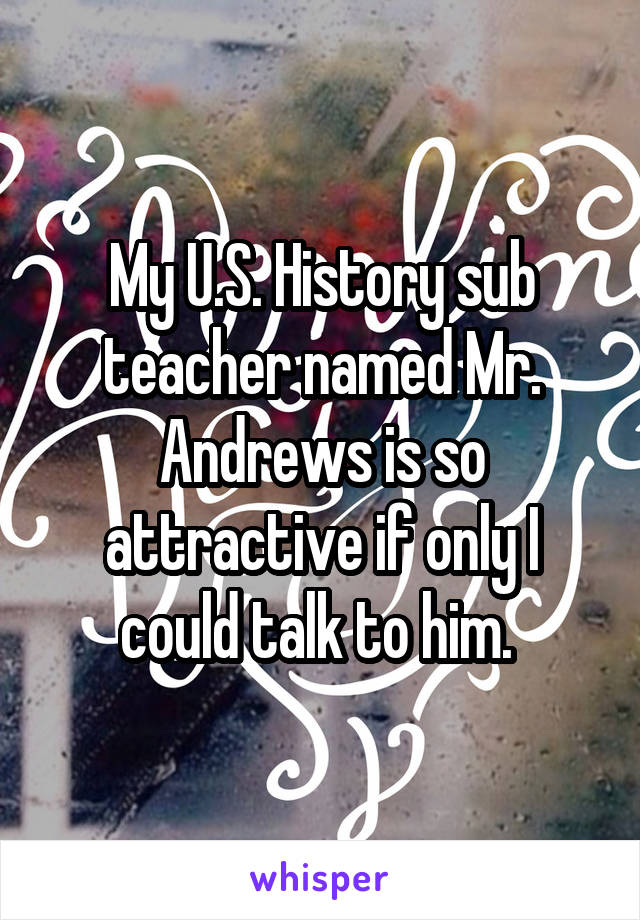 My U.S. History sub teacher named Mr. Andrews is so attractive if only I could talk to him. 