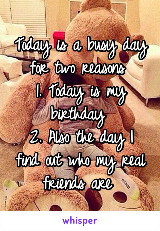 Today is a busy day for two reasons 
1. Today is my birthday 
2. Also the day I find out who my real friends are 