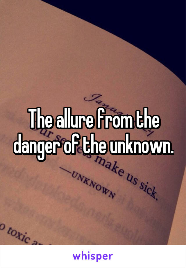 The allure from the danger of the unknown.