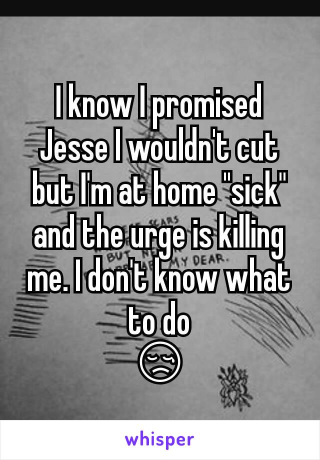 I know I promised Jesse I wouldn't cut but I'm at home "sick" and the urge is killing me. I don't know what to do
😢