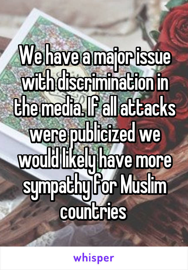 We have a major issue with discrimination in the media. If all attacks were publicized we would likely have more sympathy for Muslim countries 