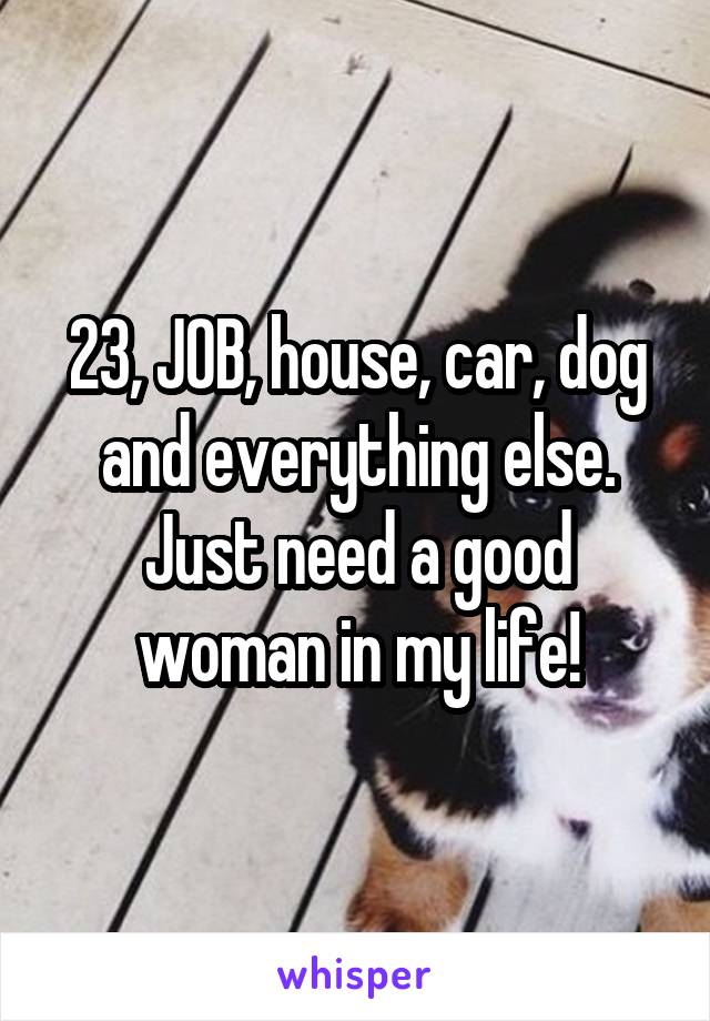 23, JOB, house, car, dog and everything else. Just need a good woman in my life!