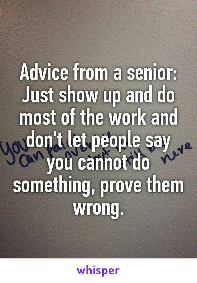 Advice from a senior:
Just show up and do most of the work and don't let people say you cannot do something, prove them wrong.