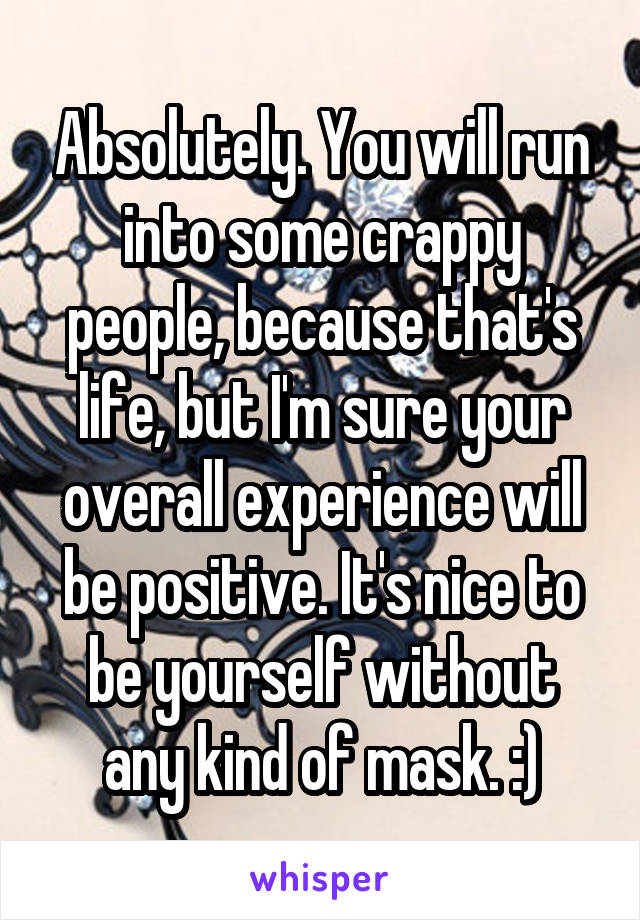 Absolutely. You will run into some crappy people, because that's life, but I'm sure your overall experience will be positive. It's nice to be yourself without any kind of mask. :)