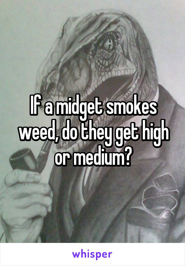 If a midget smokes weed, do they get high or medium?