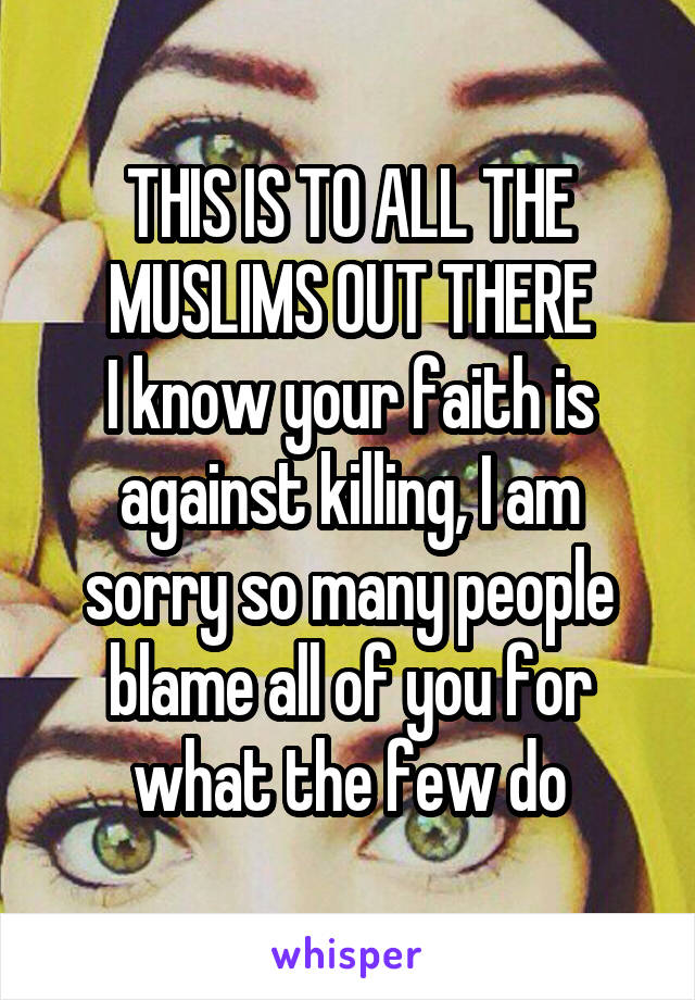 THIS IS TO ALL THE MUSLIMS OUT THERE
I know your faith is against killing, I am sorry so many people blame all of you for what the few do