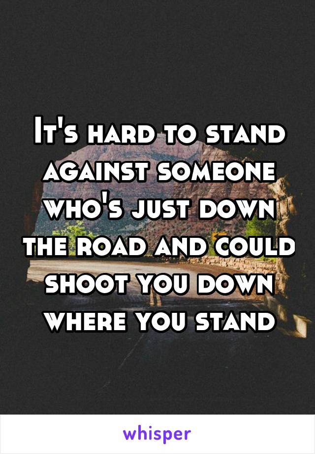 It's hard to stand against someone who's just down the road and could shoot you down where you stand