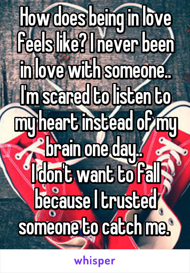 How does being in love feels like? I never been in love with someone..
I'm scared to listen to my heart instead of my brain one day.. 
I don't want to fall because I trusted someone to catch me. 
