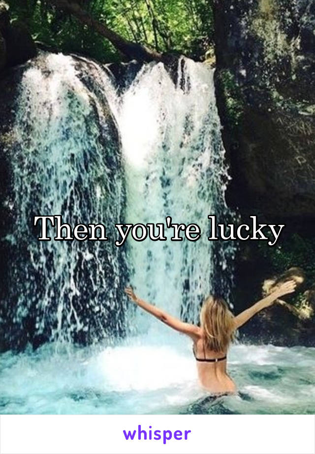 Then you're lucky