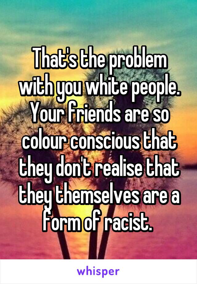 That's the problem with you white people. Your friends are so colour conscious that they don't realise that they themselves are a form of racist. 