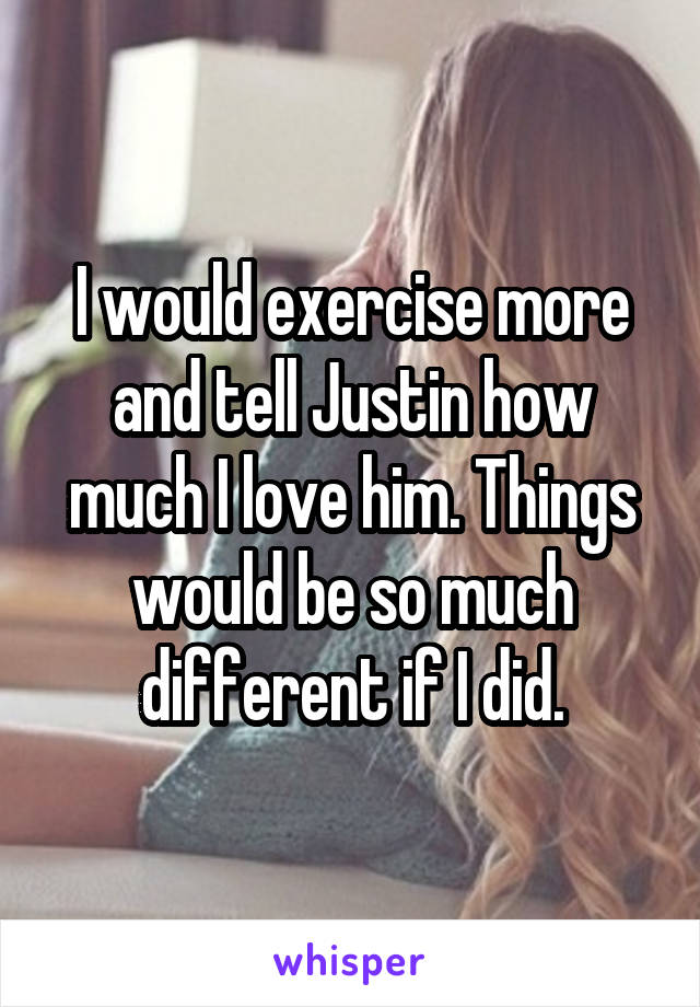 I would exercise more and tell Justin how much I love him. Things would be so much different if I did.