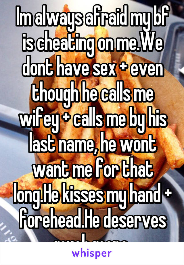 Im always afraid my bf is cheating on me.We dont have sex + even though he calls me wifey + calls me by his last name, he wont want me for that long.He kisses my hand + forehead.He deserves much more.