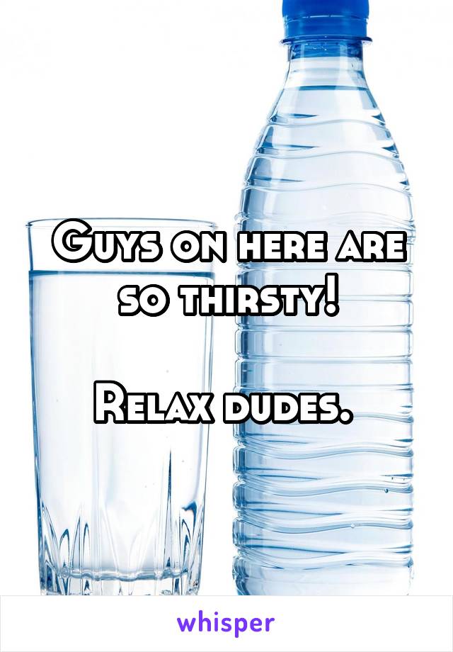 Guys on here are so thirsty!

Relax dudes. 