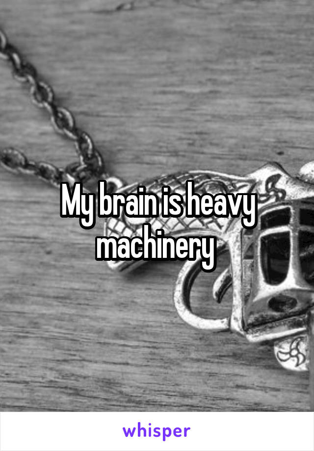 My brain is heavy machinery 