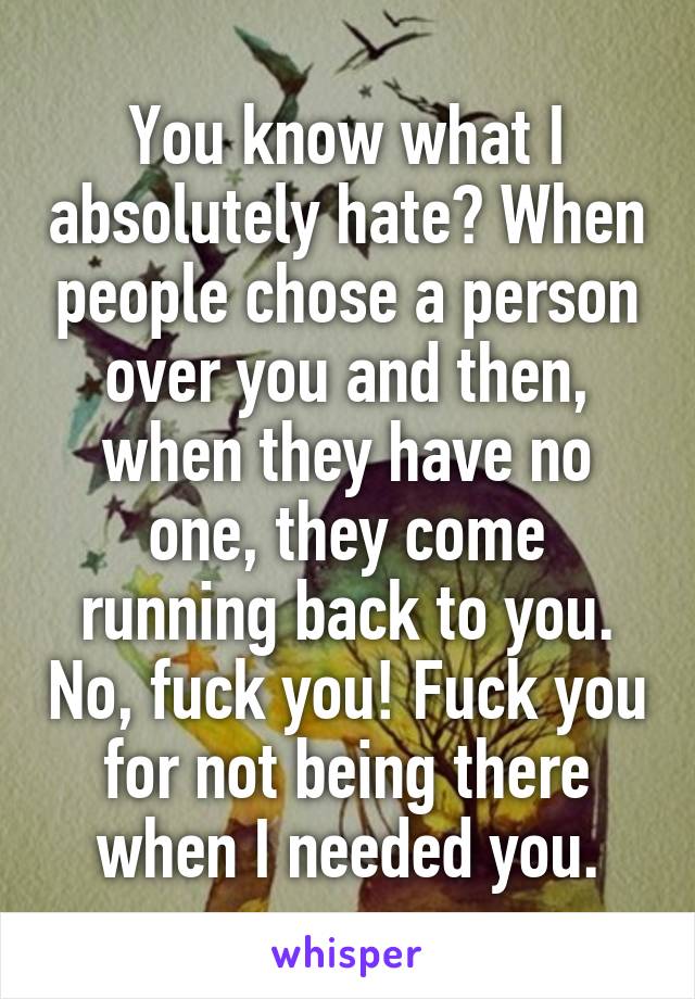 You know what I absolutely hate? When people chose a person over you and then, when they have no one, they come running back to you. No, fuck you! Fuck you for not being there when I needed you.