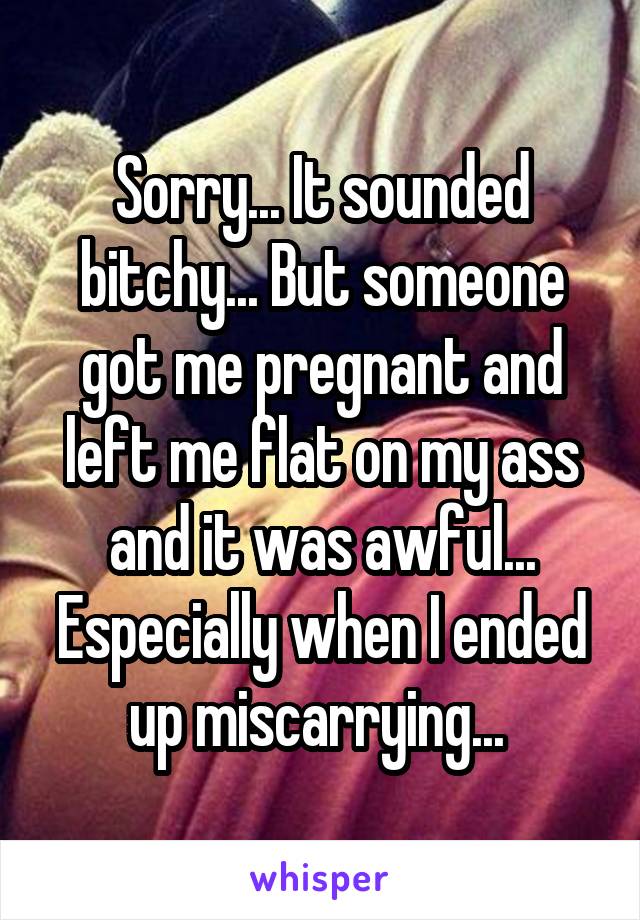 Sorry... It sounded bitchy... But someone got me pregnant and left me flat on my ass and it was awful... Especially when I ended up miscarrying... 